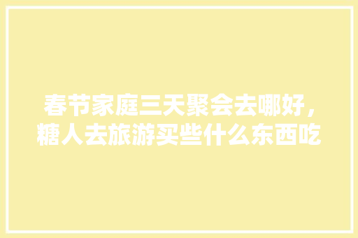 春节家庭三天聚会去哪好，糖人去旅游买些什么东西吃比较好。