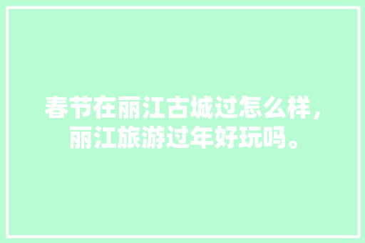 春节在丽江古城过怎么样，丽江旅游过年好玩吗。