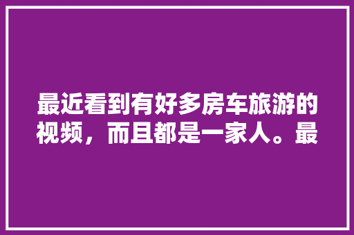 最近看到有好多房车旅游的视频，而且都是一家人。最近很流行房车旅游吗，旅游食物清单。