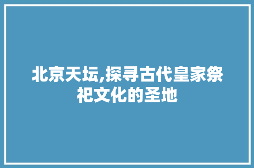 北京天坛,探寻古代皇家祭祀文化的圣地