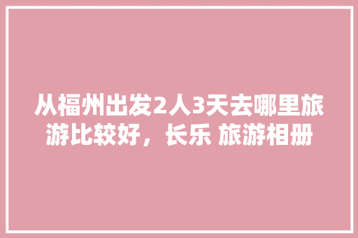 从福州出发2人3天去哪里旅游比较好，长乐 旅游相册图片。