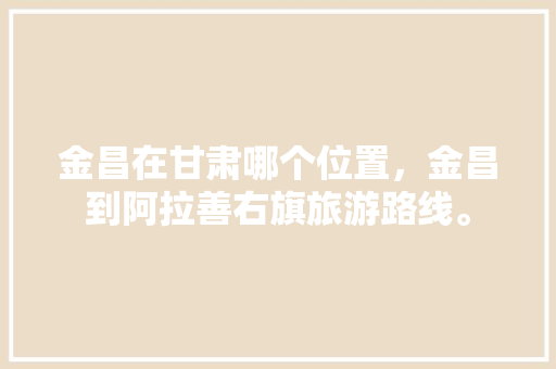 金昌在甘肃哪个位置，金昌到阿拉善右旗旅游路线。  第1张