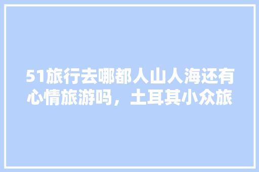 51旅行去哪都人山人海还有心情旅游吗，土耳其小众旅游城市。