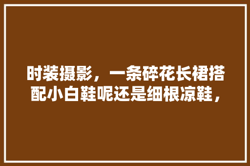 时装摄影，一条碎花长裙搭配小白鞋呢还是细根凉鞋，凉鞋外出旅游可以穿吗。