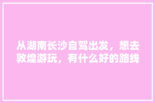 从湖南长沙自驾出发，想去敦煌游玩，有什么好的路线推荐吗，长沙出发旅游推荐路线。