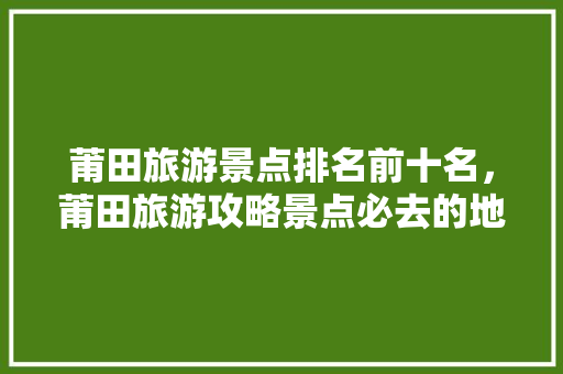 莆田旅游景点排名前十名，莆田旅游攻略景点必去的地方。