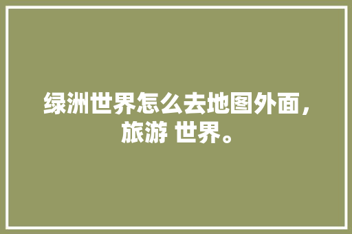 绿洲世界怎么去地图外面，旅游 世界。