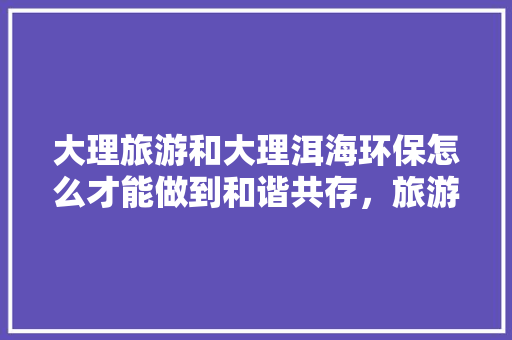 大理旅游和大理洱海环保怎么才能做到和谐共存，旅游环保公厕定制。