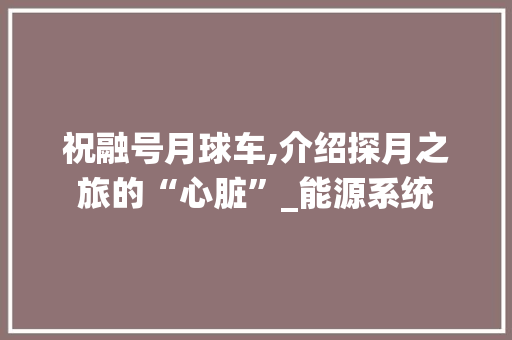 祝融号月球车,介绍探月之旅的“心脏”_能源系统