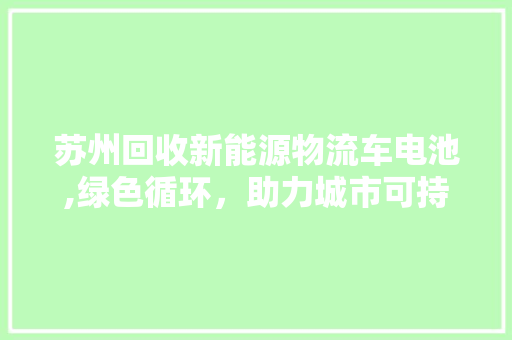 苏州回收新能源物流车电池,绿色循环，助力城市可持续发展