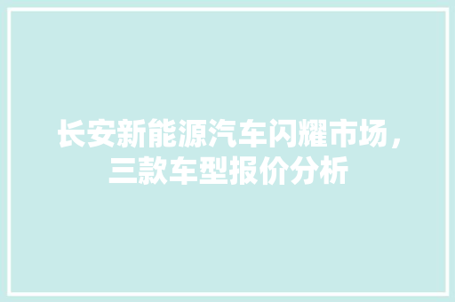 长安新能源汽车闪耀市场，三款车型报价分析