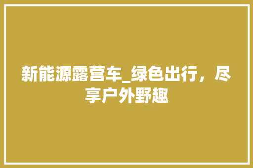 新能源露营车_绿色出行，尽享户外野趣