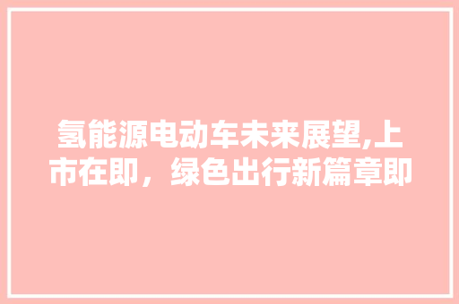 氢能源电动车未来展望,上市在即，绿色出行新篇章即将开启