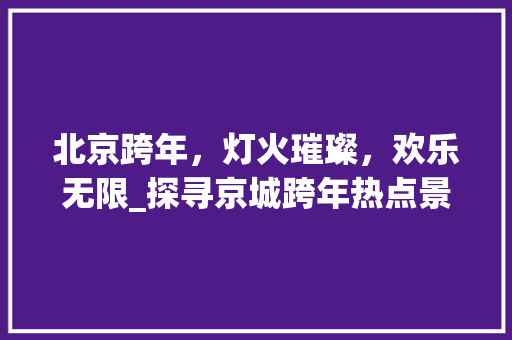 北京跨年，灯火璀璨，欢乐无限_探寻京城跨年热点景点