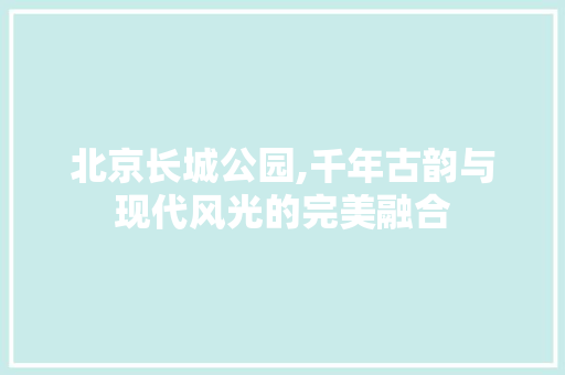 北京长城公园,千年古韵与现代风光的完美融合
