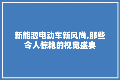 新能源电动车新风尚,那些令人惊艳的视觉盛宴