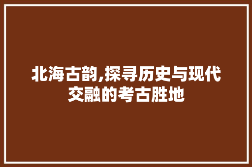 北海古韵,探寻历史与现代交融的考古胜地