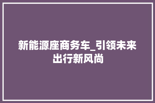 新能源座商务车_引领未来出行新风尚