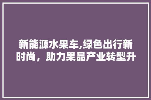 新能源水果车,绿色出行新时尚，助力果品产业转型升级