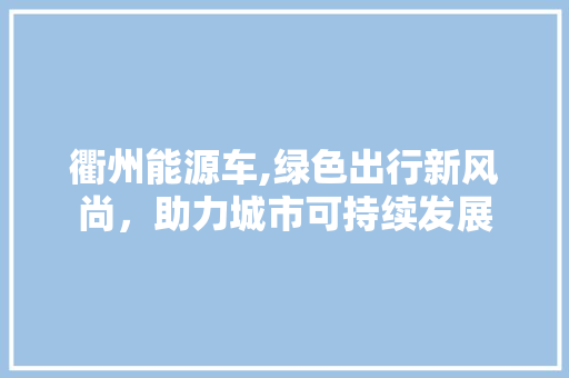 衢州能源车,绿色出行新风尚，助力城市可持续发展