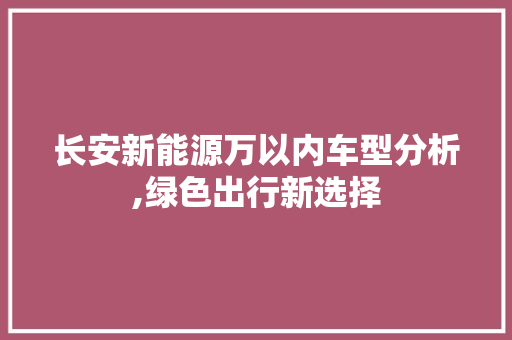 长安新能源万以内车型分析,绿色出行新选择  第1张