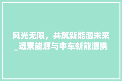 风光无限，共筑新能源未来_远景能源与中车新能源携手共进  第1张