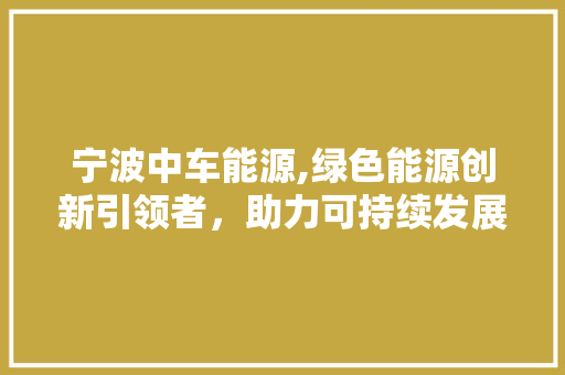 宁波中车能源,绿色能源创新引领者，助力可持续发展