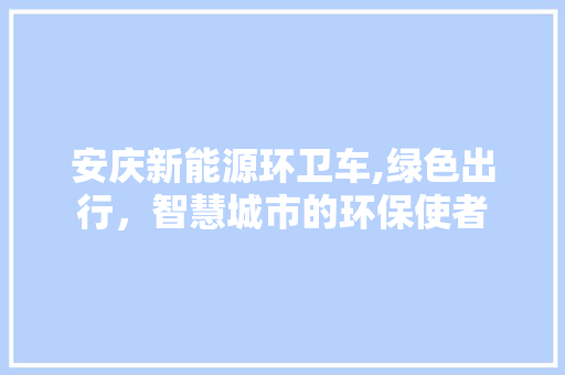 安庆新能源环卫车,绿色出行，智慧城市的环保使者