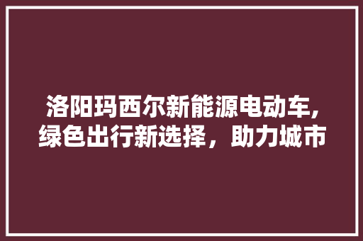 洛阳玛西尔新能源电动车,绿色出行新选择，助力城市可持续发展