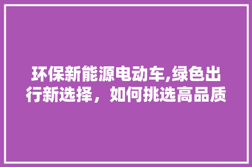 环保新能源电动车,绿色出行新选择，如何挑选高品质车型