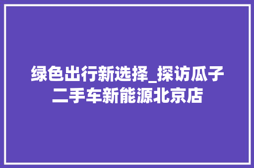 绿色出行新选择_探访瓜子二手车新能源北京店  第1张