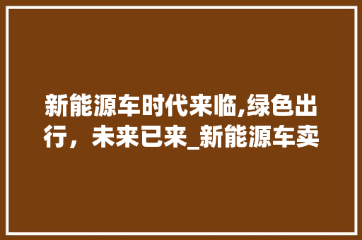 新能源车时代来临,绿色出行，未来已来_新能源车卖车官网详细分析