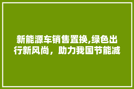 新能源车销售置换,绿色出行新风尚，助力我国节能减排