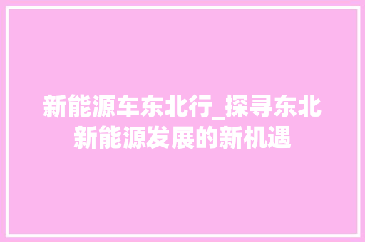 新能源车东北行_探寻东北新能源发展的新机遇  第1张