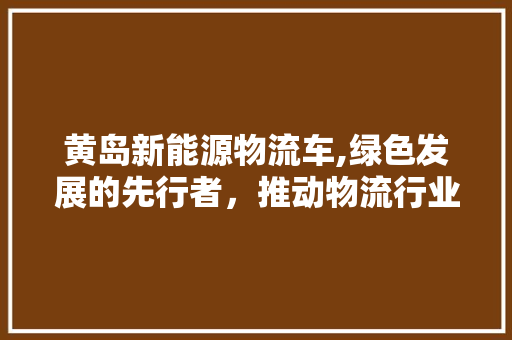 黄岛新能源物流车,绿色发展的先行者，推动物流行业的转型升级  第1张