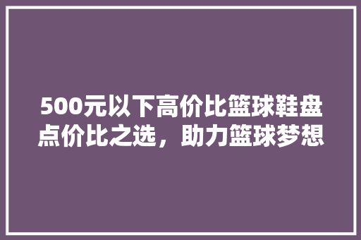 500元以下高价比篮球鞋盘点价比之选，助力篮球梦想