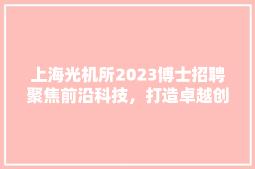 上海光机所2023博士招聘聚焦前沿科技，打造卓越创新人才队伍