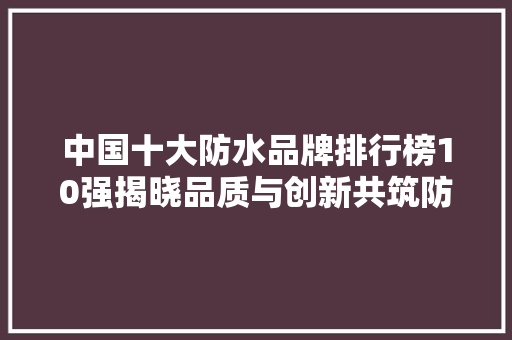 中国十大防水品牌排行榜10强揭晓品质与创新共筑防水行业新高度