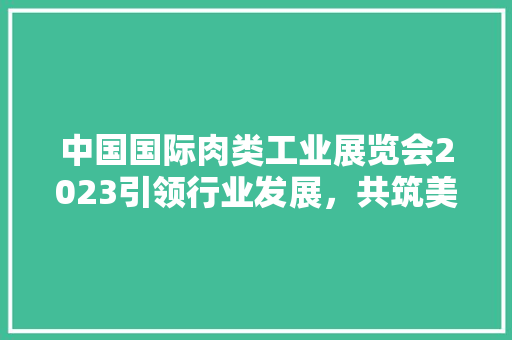 中国国际肉类工业展览会2023引领行业发展，共筑美好未来