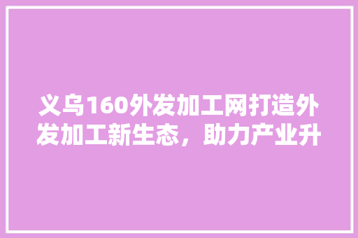 义乌160外发加工网打造外发加工新生态，助力产业升级