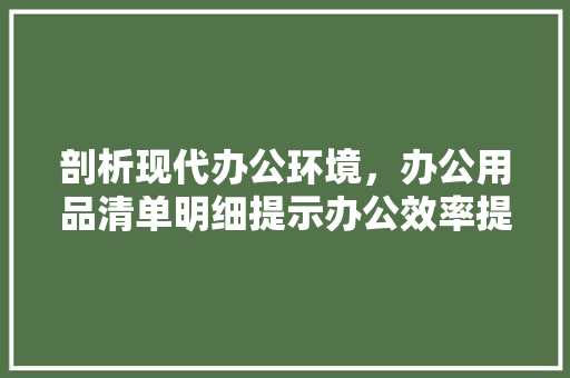剖析现代办公环境，办公用品清单明细提示办公效率提升之路