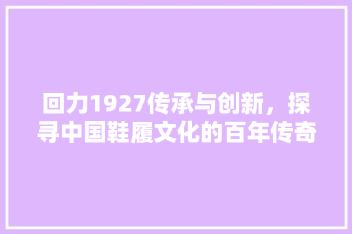 回力1927传承与创新，探寻中国鞋履文化的百年传奇