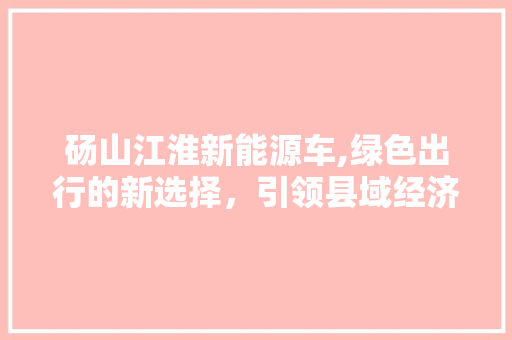 砀山江淮新能源车,绿色出行的新选择，引领县域经济发展新潮流