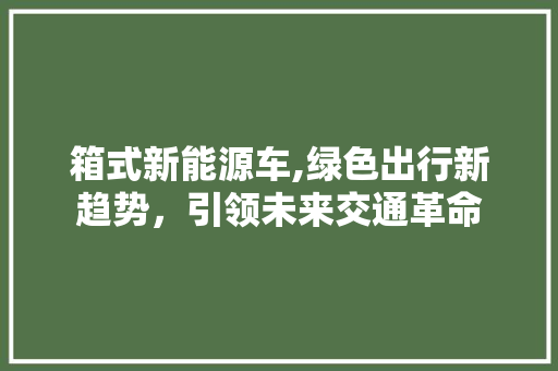 箱式新能源车,绿色出行新趋势，引领未来交通革命  第1张