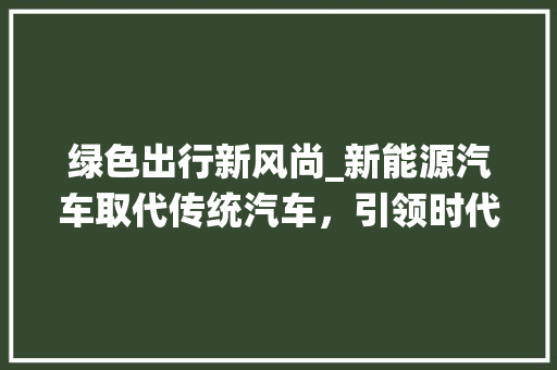 绿色出行新风尚_新能源汽车取代传统汽车，引领时代潮流  第1张