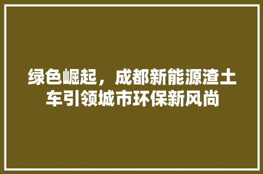 绿色崛起，成都新能源渣土车引领城市环保新风尚  第1张