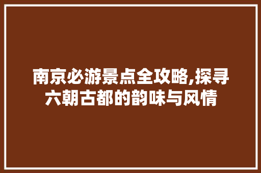 南京必游景点全攻略,探寻六朝古都的韵味与风情