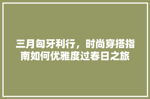 三月匈牙利行，时尚穿搭指南如何优雅度过春日之旅