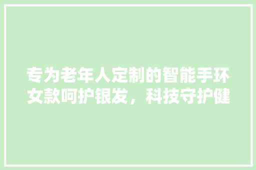 专为老年人定制的智能手环女款呵护银发，科技守护健康