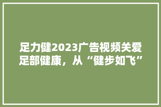 足力健2023广告视频关爱足部健康，从“健步如飞”开始  第1张
